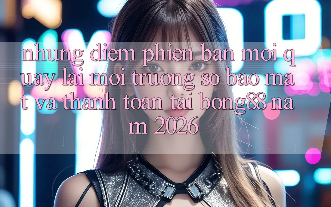 Những Điểm Phiên bản mới Quay lại Môi trường số Bảo Mật Và Thanh Toán Tại Bong88 Năm 2026