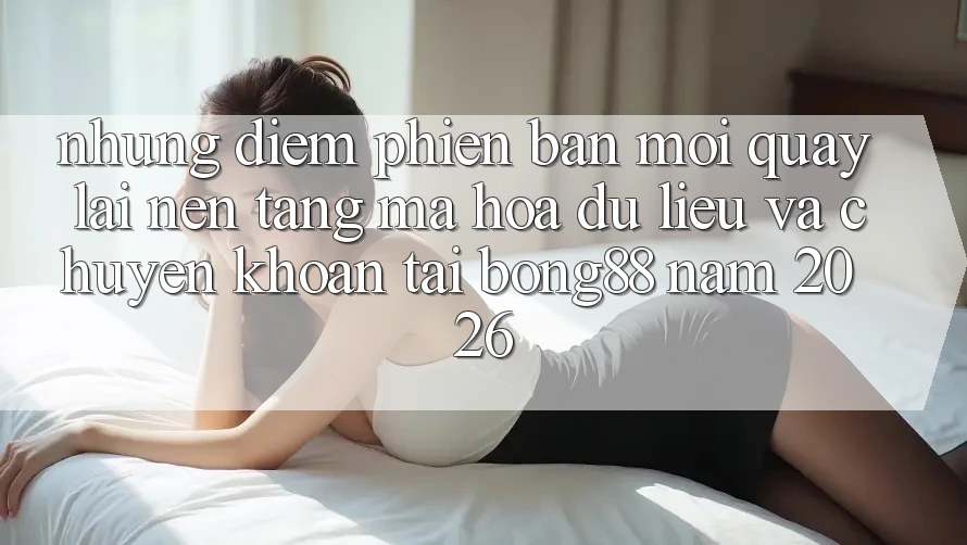 Những Điểm Phiên bản mới Quay lại Nền tảng Mã hóa dữ liệu Và Chuyển khoản Tại Bong88 Năm 2026