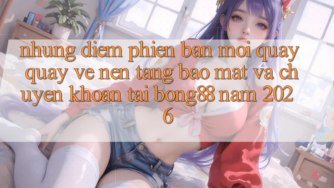 Những Điểm Phiên bản mới Quay quay về Nền tảng Bảo Mật Và Chuyển khoản Tại Bong88 Năm 2026