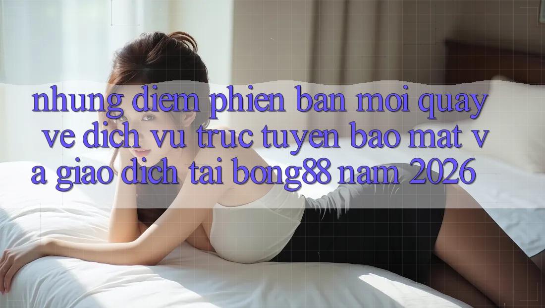 Những Điểm Phiên bản mới Quay về Dịch vụ trực tuyến Bảo Mật Và Giao dịch Tại Bong88 Năm 2026