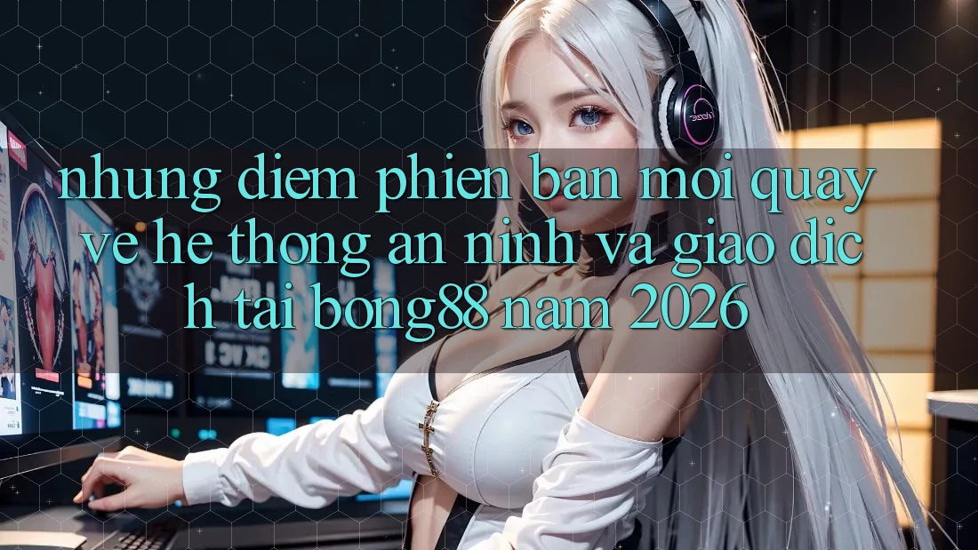 Những Điểm Phiên bản mới Quay về Hệ Thống An ninh Và Giao dịch Tại Bong88 Năm 2026