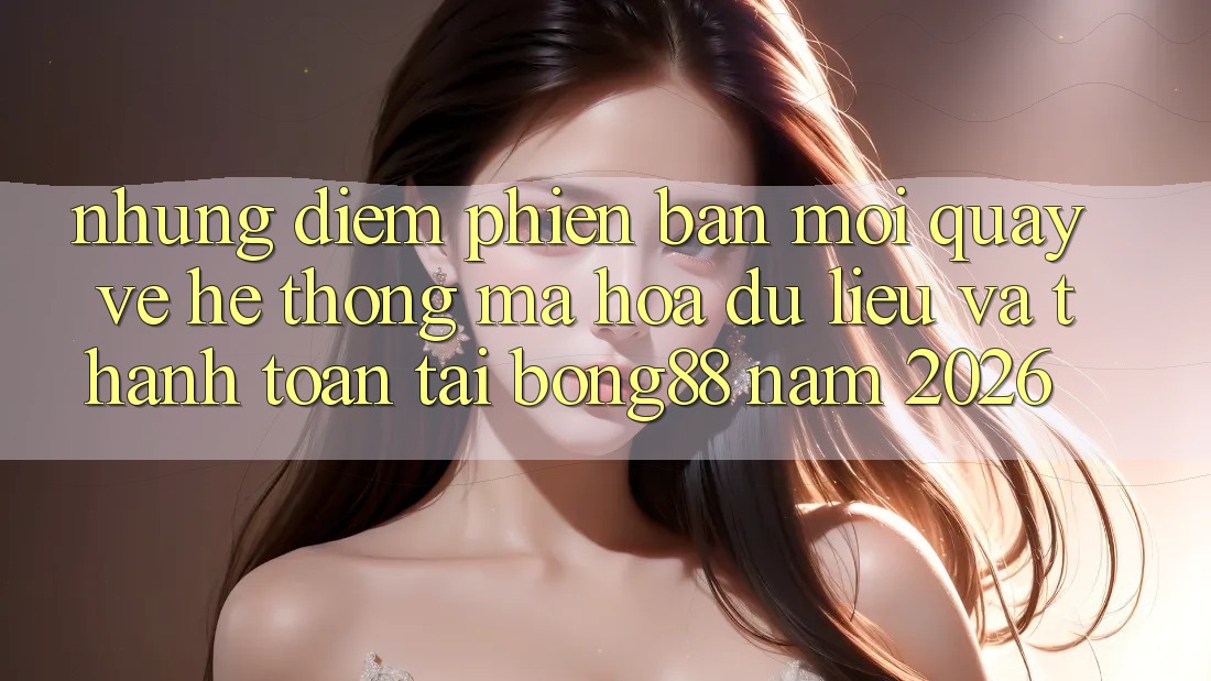 Những Điểm Phiên bản mới Quay về Hệ Thống Mã hóa dữ liệu Và Thanh Toán Tại Bong88 Năm 2026