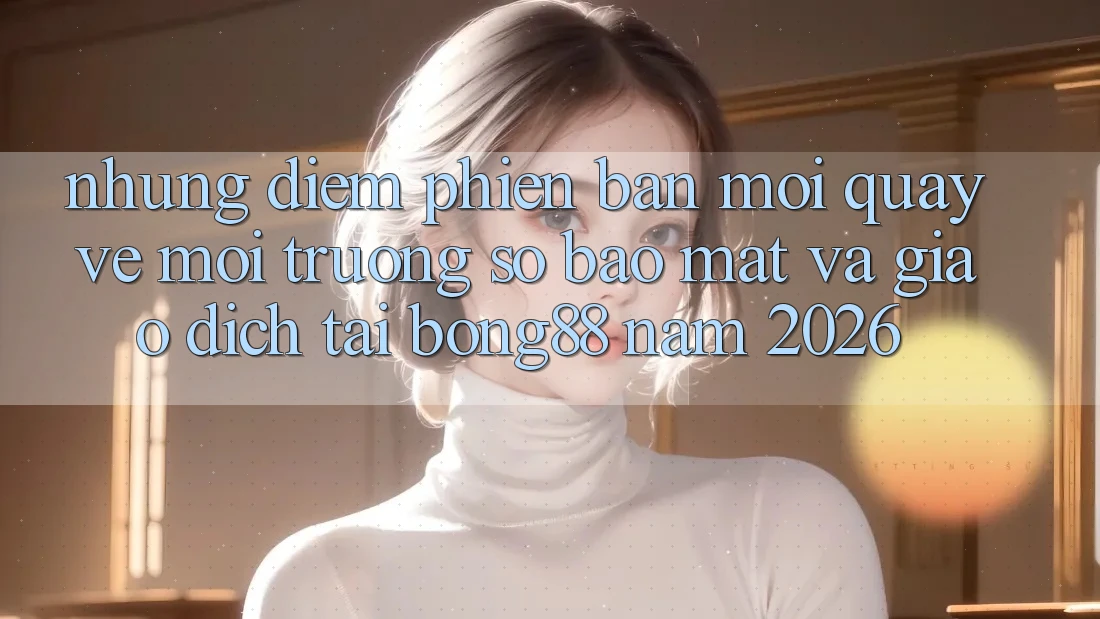 Những Điểm Phiên bản mới Quay về Môi trường số Bảo Mật Và Giao dịch Tại Bong88 Năm 2026
