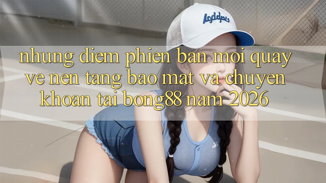 Những Điểm Phiên bản mới Quay về Nền tảng Bảo Mật Và Chuyển khoản Tại Bong88 Năm 2026