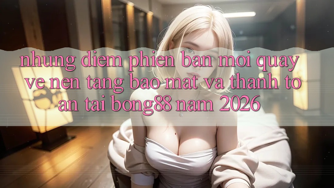 Những Điểm Phiên bản mới Quay về Nền tảng Bảo Mật Và Thanh Toán Tại Bong88 Năm 2026