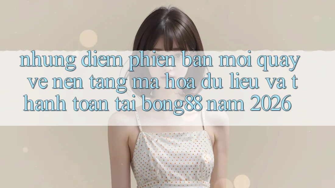 Những Điểm Phiên bản mới Quay về Nền tảng Mã hóa dữ liệu Và Thanh Toán Tại Bong88 Năm 2026