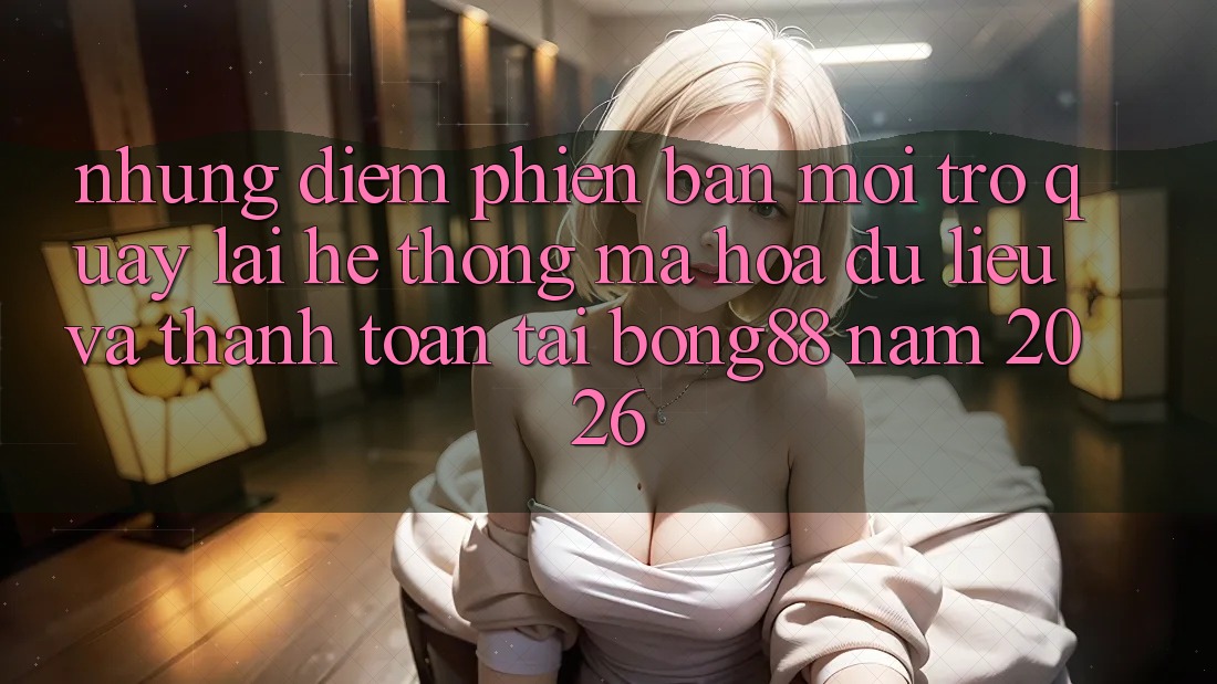 Những Điểm Phiên bản mới Trở quay lại Hệ Thống Mã hóa dữ liệu Và Thanh Toán Tại Bong88 Năm 2026