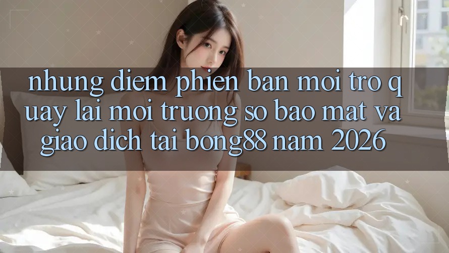 Những Điểm Phiên bản mới Trở quay lại Môi trường số Bảo Mật Và Giao dịch Tại Bong88 Năm 2026