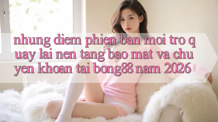 Những Điểm Phiên bản mới Trở quay lại Nền tảng Bảo Mật Và Chuyển khoản Tại Bong88 Năm 2026 Những Điểm Phiên bản mới Trở quay lại Nền tảng Bảo Mật Và Chuyển khoản Tại Bong88 Năm 2026