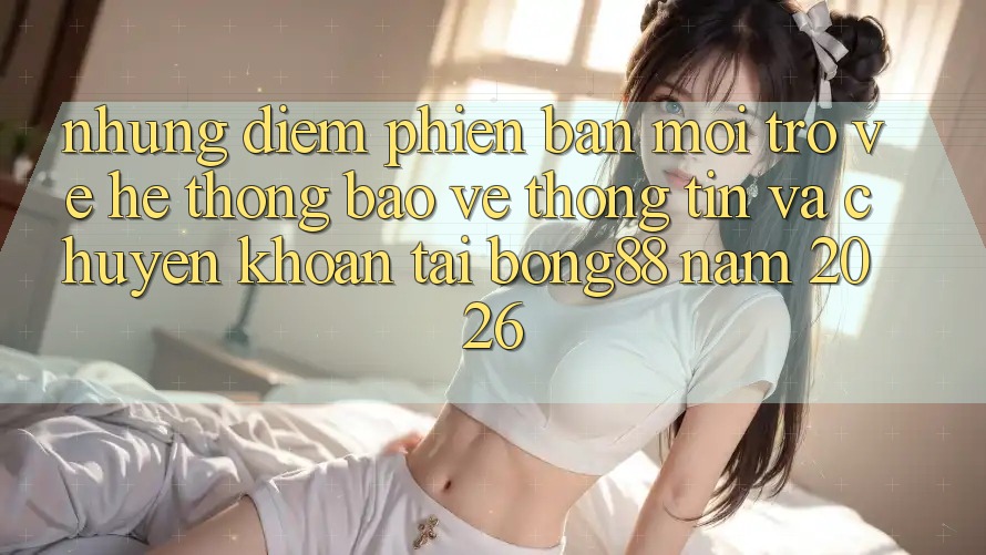 Những Điểm Phiên bản mới Trở về Hệ thống Bảo vệ thông tin Và Chuyển khoản Tại Bong88 Năm 2026