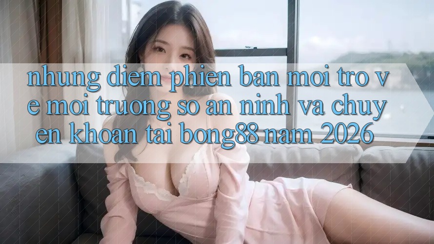 Những Điểm Phiên bản mới Trở về Môi trường số An ninh Và Chuyển khoản Tại Bong88 Năm 2026