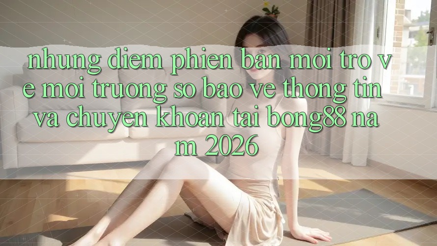 Những Điểm Phiên bản mới Trở về Môi trường số Bảo vệ thông tin Và Chuyển khoản Tại Bong88 Năm 2026