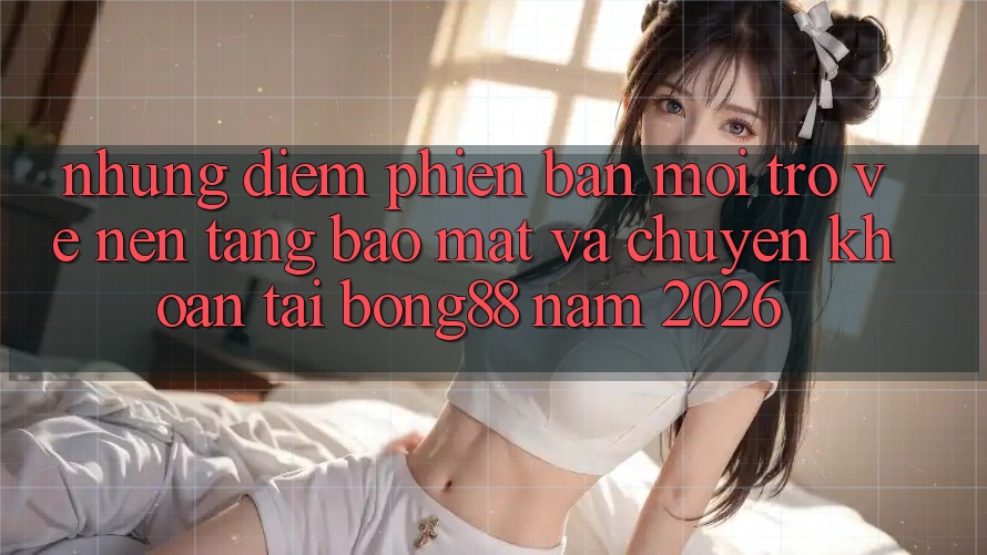 Những Điểm Phiên bản mới Trở về Nền tảng Bảo Mật Và Chuyển khoản Tại Bong88 Năm 2026