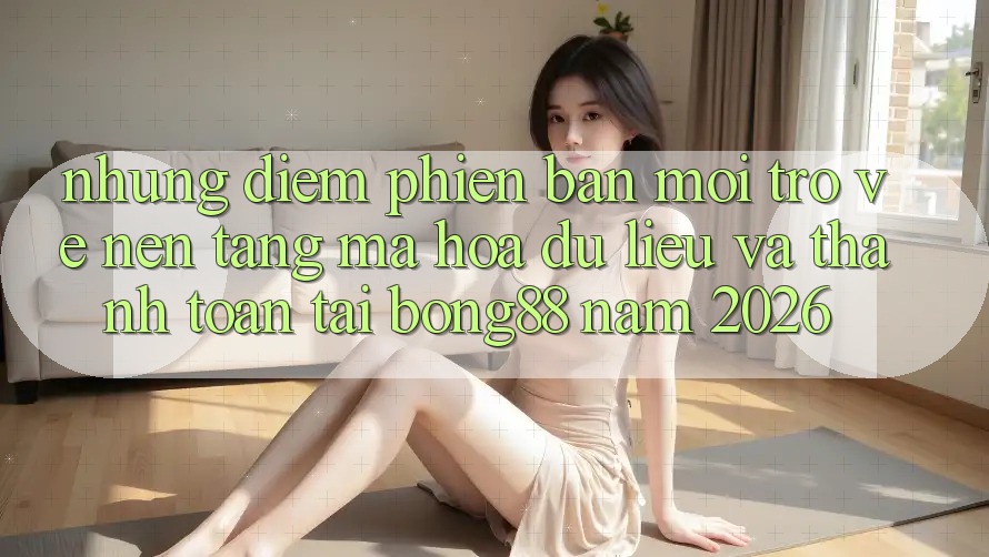 Những Điểm Phiên bản mới Trở về Nền tảng Mã hóa dữ liệu Và Thanh Toán Tại Bong88 Năm 2026