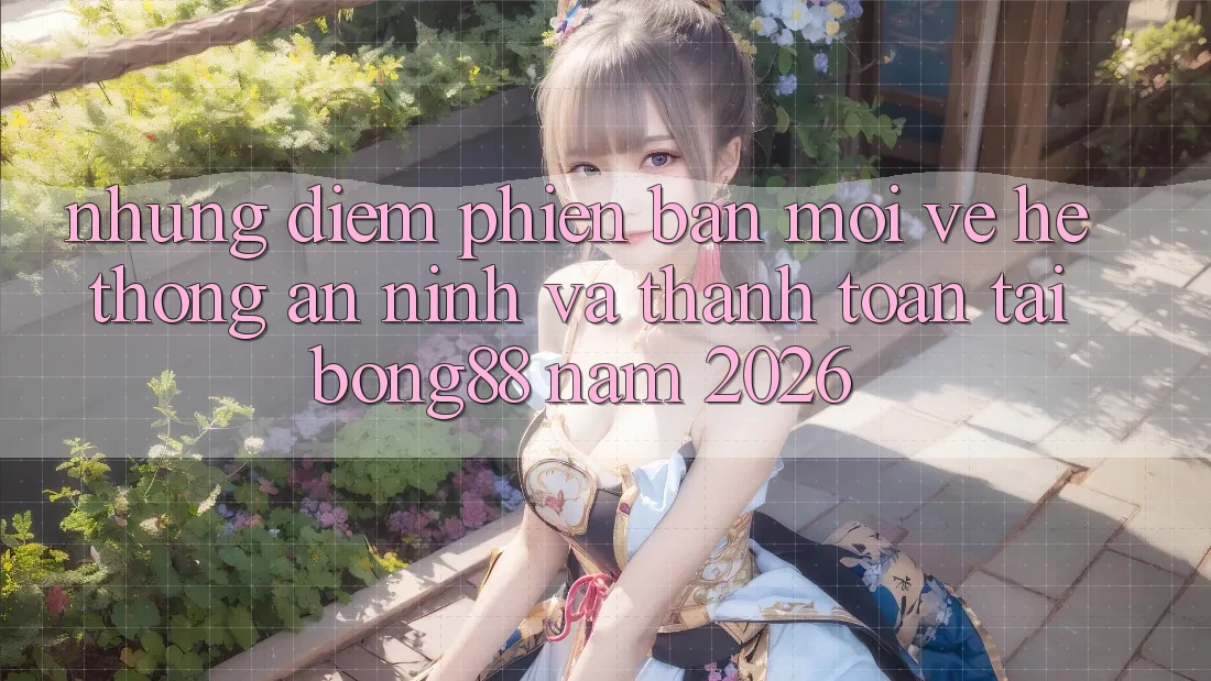 Những Điểm Phiên bản mới Về Hệ Thống An ninh Và Thanh Toán Tại Bong88 Năm 2026
