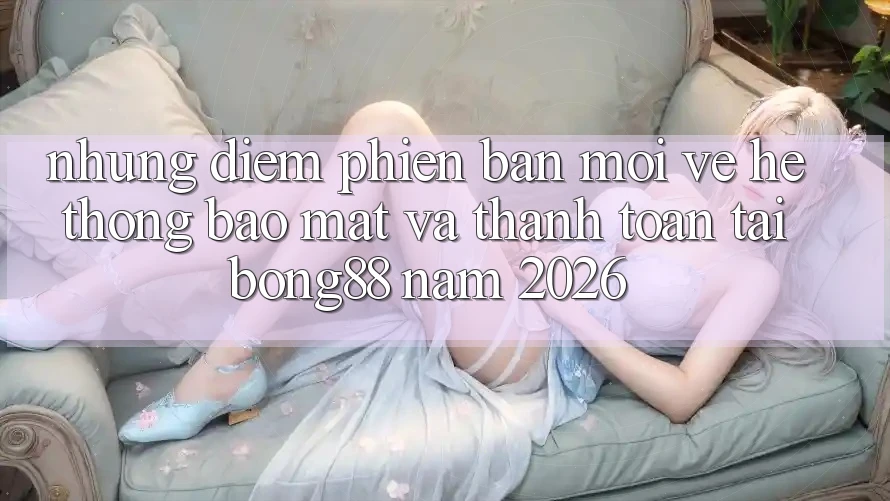 Những Điểm Phiên bản mới Về Hệ thống Bảo Mật Và Thanh Toán Tại Bong88 Năm 2026
