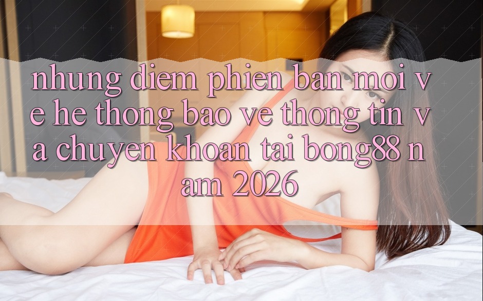 Những Điểm Phiên bản mới Về Hệ thống Bảo vệ thông tin Và Chuyển khoản Tại Bong88 Năm 2026