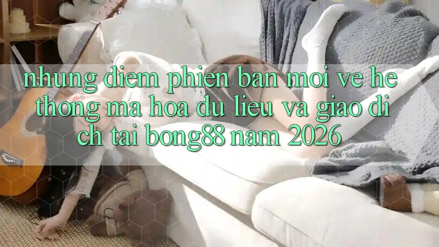 Những Điểm Phiên bản mới Về Hệ Thống Mã hóa dữ liệu Và Giao dịch Tại Bong88 Năm 2026