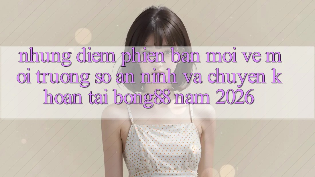 Những Điểm Phiên bản mới Về Môi trường số An ninh Và Chuyển khoản Tại Bong88 Năm 2026