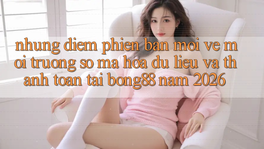 Những Điểm Phiên bản mới Về Môi trường số Mã hóa dữ liệu Và Thanh Toán Tại Bong88 Năm 2026