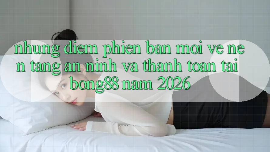 Những Điểm Phiên bản mới Về Nền tảng An ninh Và Thanh toán Tại Bong88 Năm 2026