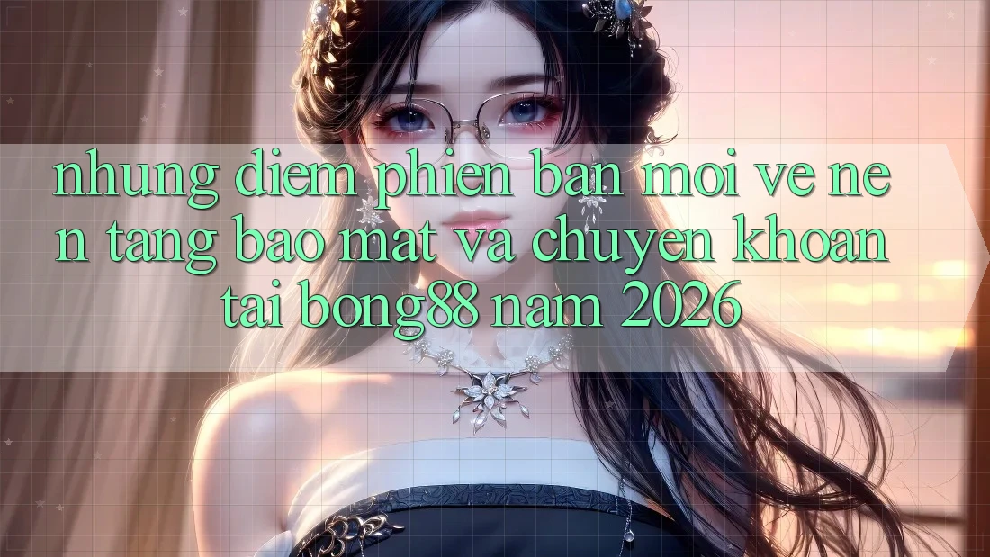 Những Điểm Phiên bản mới Về Nền tảng Bảo Mật Và Chuyển khoản Tại Bong88 Năm 2026