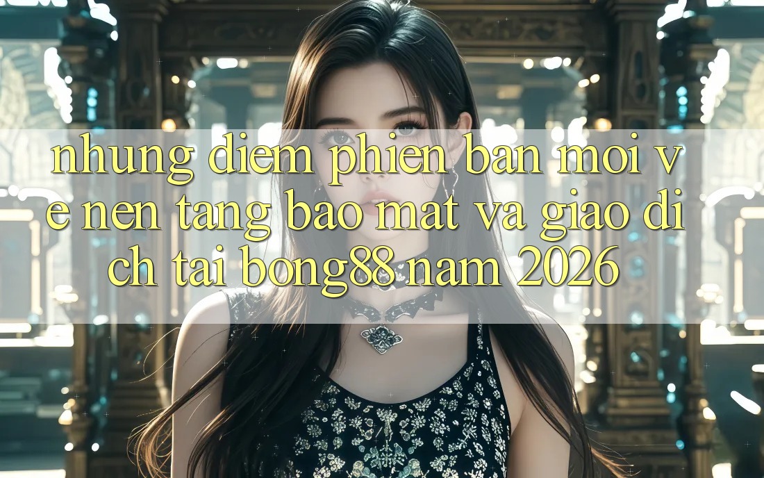 Những Điểm Phiên bản mới Về Nền tảng Bảo Mật Và Giao dịch Tại Bong88 Năm 2026 Những Điểm Phiên bản mới Về Nền tảng Bảo Mật Và Giao dịch Tại Bong88 Năm 2026