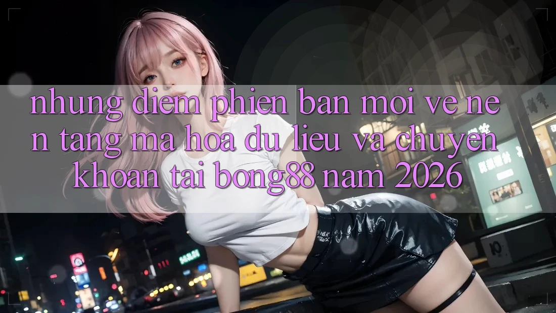 Những Điểm Phiên bản mới Về Nền tảng Mã hóa dữ liệu Và Chuyển khoản Tại Bong88 Năm 2026