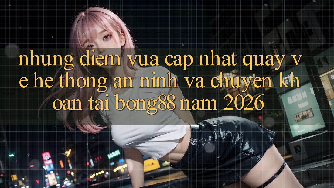 Những Điểm Vừa cập nhật Quay về Hệ Thống An ninh Và Chuyển khoản Tại Bong88 Năm 2026