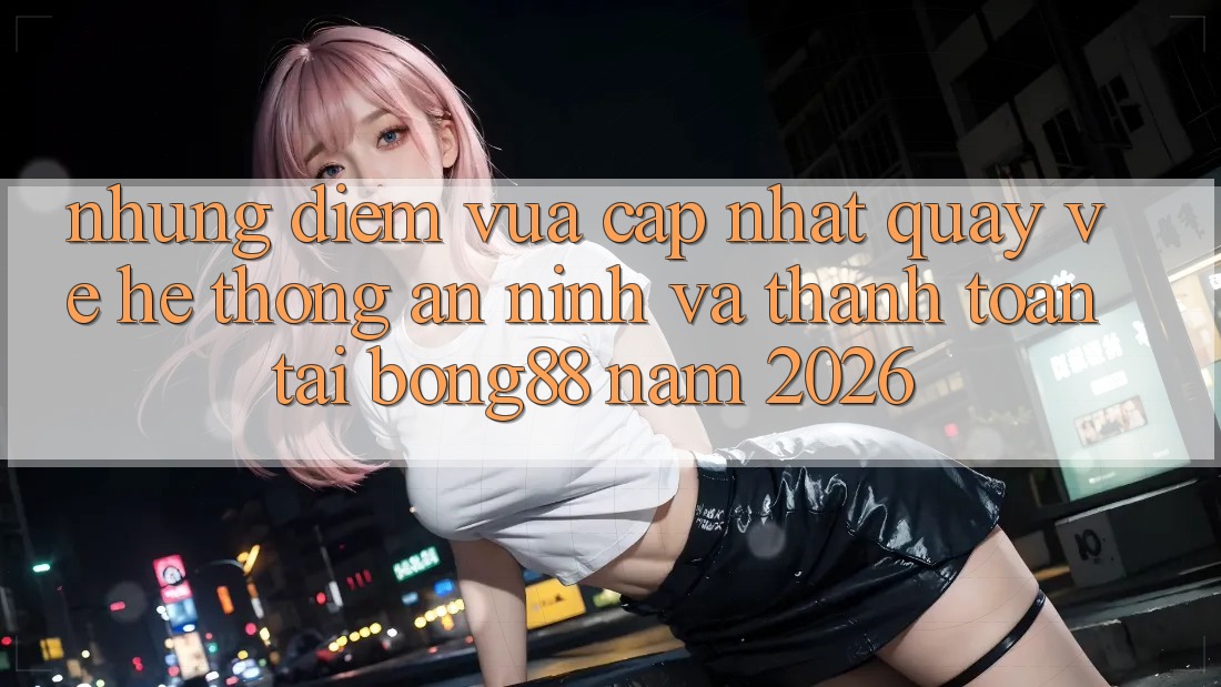 Những Điểm Vừa cập nhật Quay về Hệ thống An ninh Và Thanh Toán Tại Bong88 Năm 2026