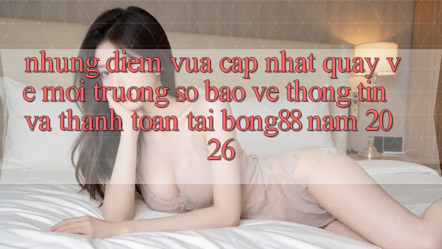 Những Điểm Vừa cập nhật Quay về Môi trường số Bảo vệ thông tin Và Thanh Toán Tại Bong88 Năm 2026