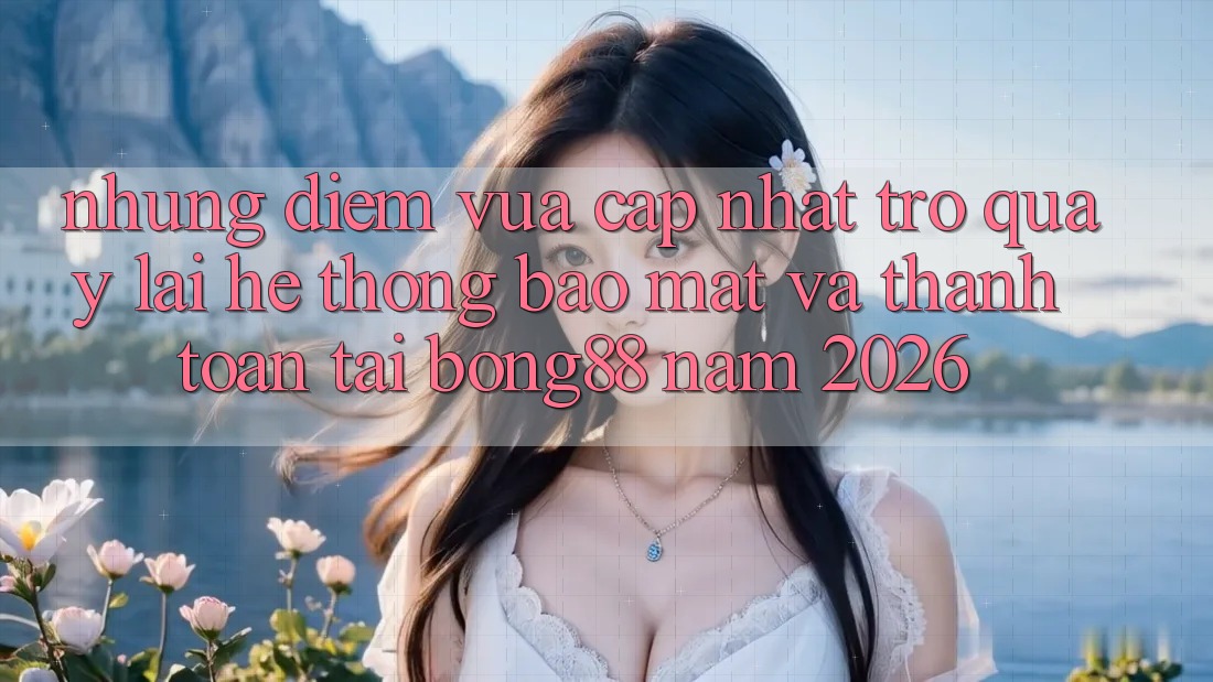 Những Điểm Vừa cập nhật Trở quay lại Hệ Thống Bảo Mật Và Thanh Toán Tại Bong88 Năm 2026