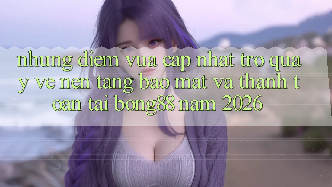Những Điểm Vừa cập nhật Trở quay về Nền tảng Bảo Mật Và Thanh Toán Tại Bong88 Năm 2026