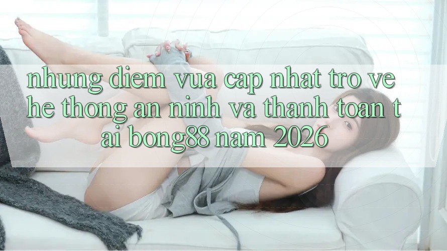 Những Điểm Vừa cập nhật Trở về Hệ Thống An ninh Và Thanh Toán Tại Bong88 Năm 2026