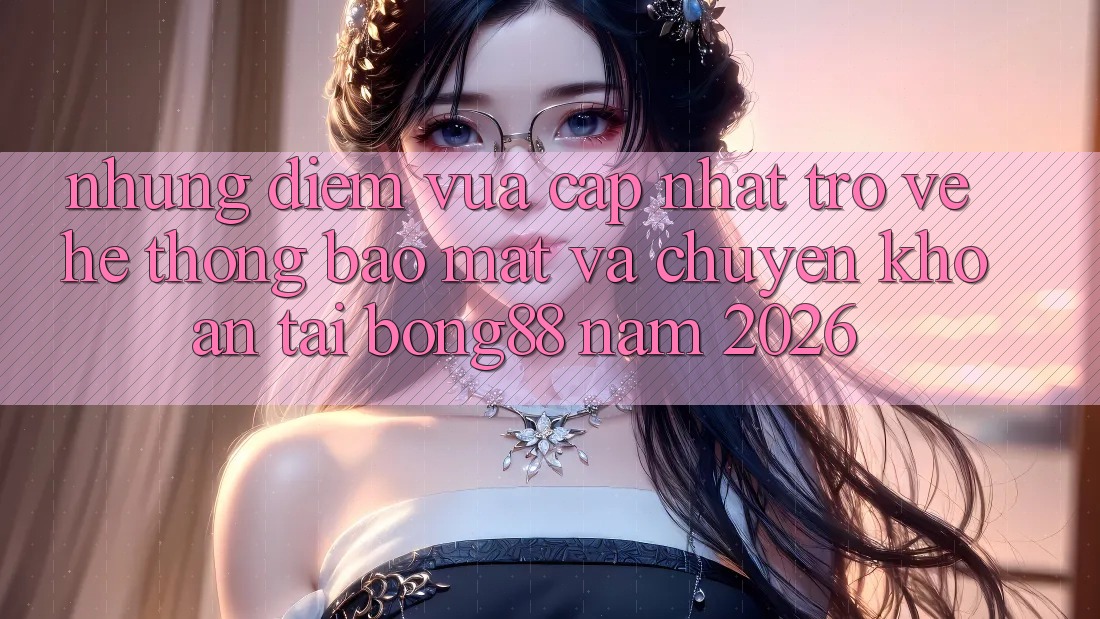 Những Điểm Vừa cập nhật Trở về Hệ Thống Bảo Mật Và Chuyển khoản Tại Bong88 Năm 2026