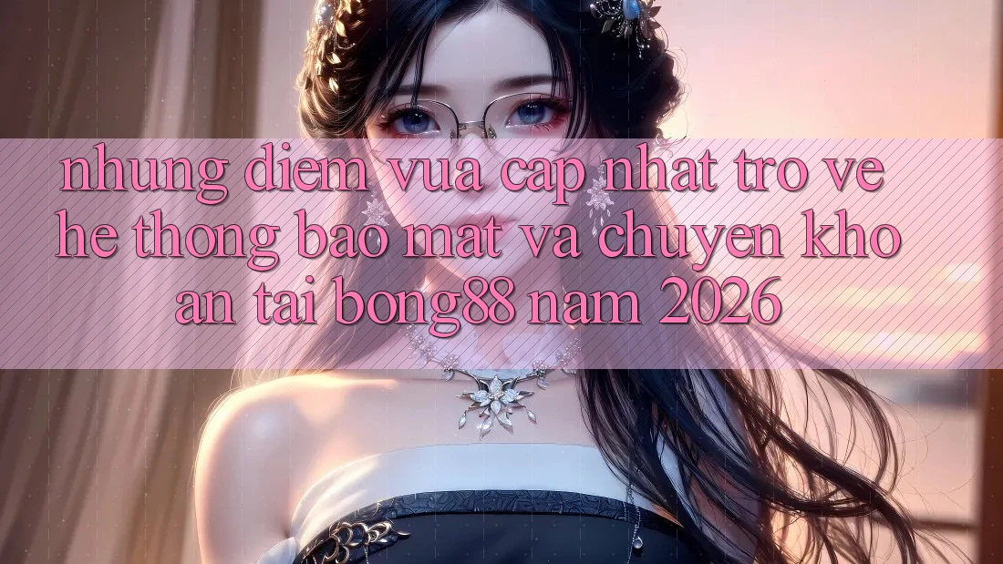Những Điểm Vừa cập nhật Trở về Hệ thống Bảo Mật Và Chuyển khoản Tại Bong88 Năm 2026