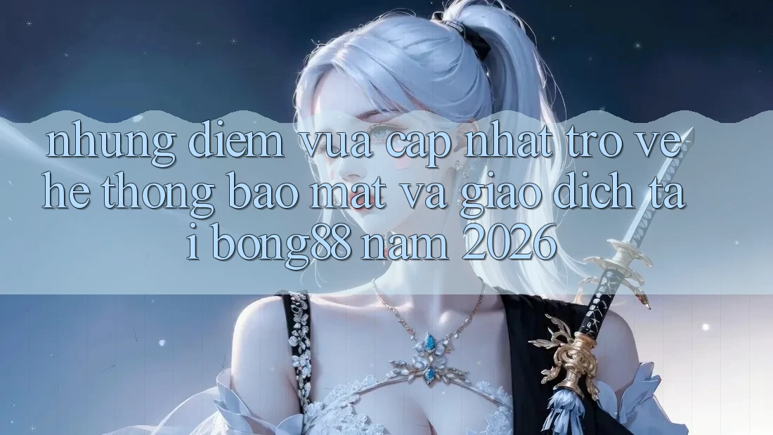 Những Điểm Vừa cập nhật Trở về Hệ Thống Bảo Mật Và Giao dịch Tại Bong88 Năm 2026 Những Điểm Vừa cập nhật Trở về Hệ Thống Bảo Mật Và Giao dịch Tại Bong88 Năm 2026