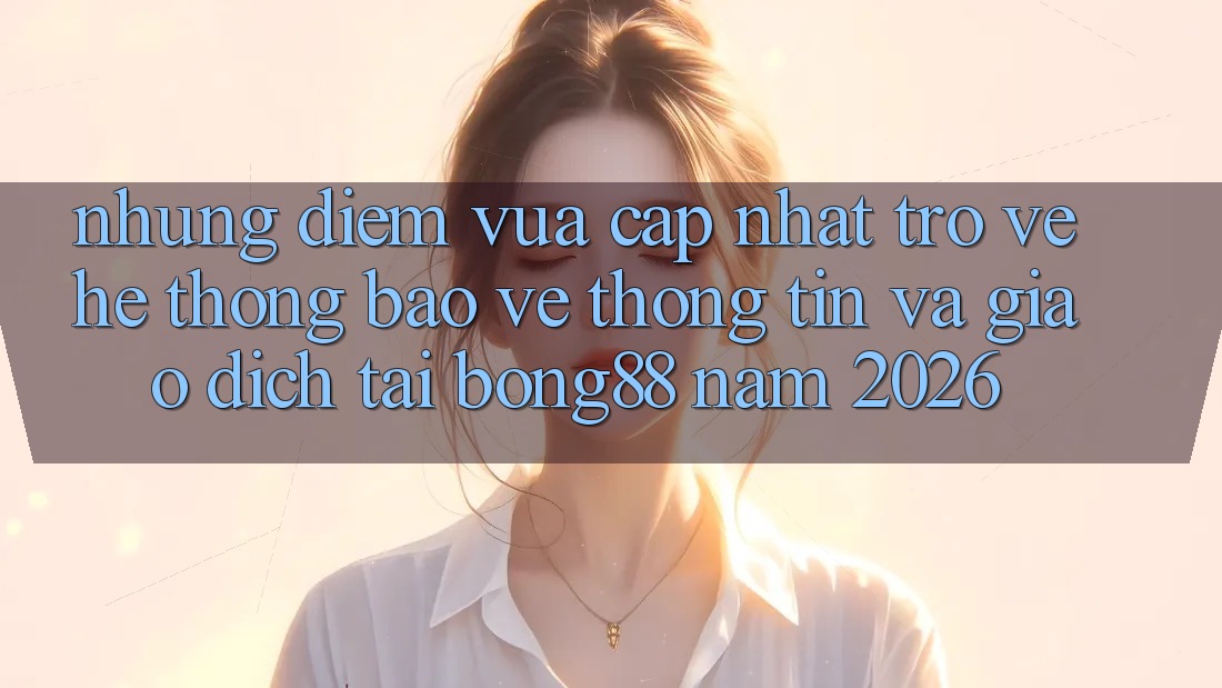 Những Điểm Vừa cập nhật Trở về Hệ Thống Bảo vệ thông tin Và Giao dịch Tại Bong88 Năm 2026