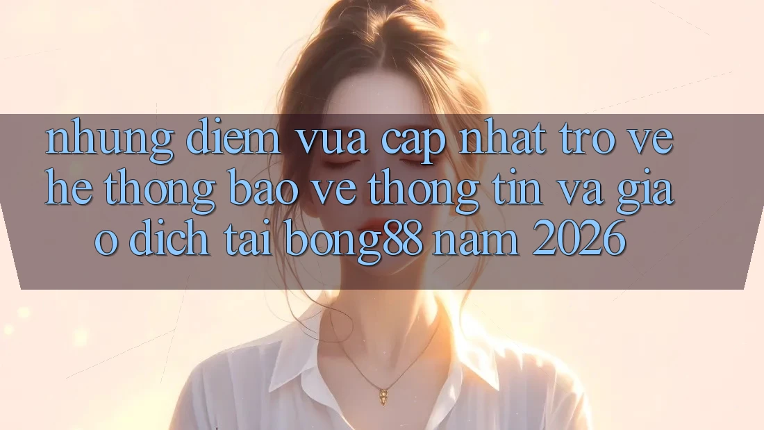 Những Điểm Vừa cập nhật Trở về Hệ Thống Bảo vệ thông tin Và Giao dịch Tại Bong88 Năm 2026