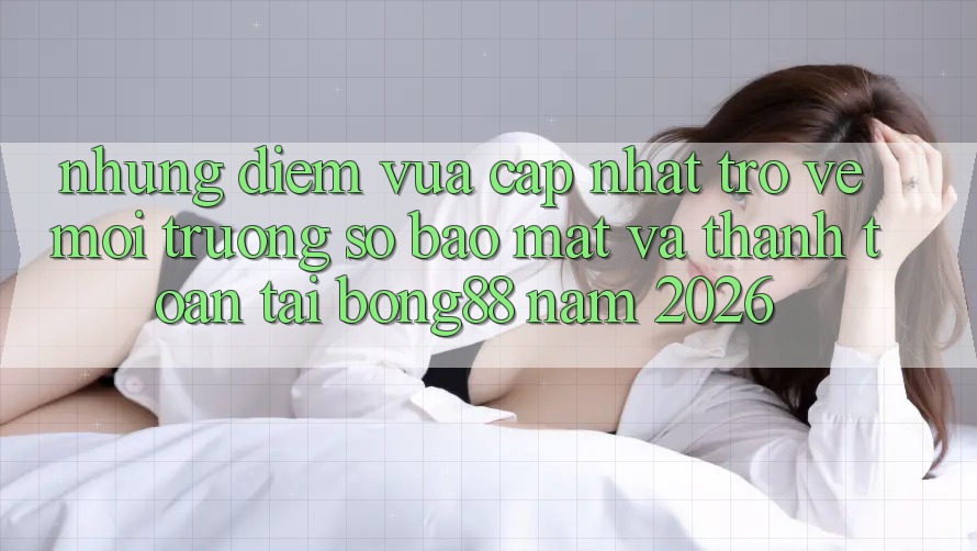 Những Điểm Vừa cập nhật Trở về Môi trường số Bảo Mật Và Thanh Toán Tại Bong88 Năm 2026