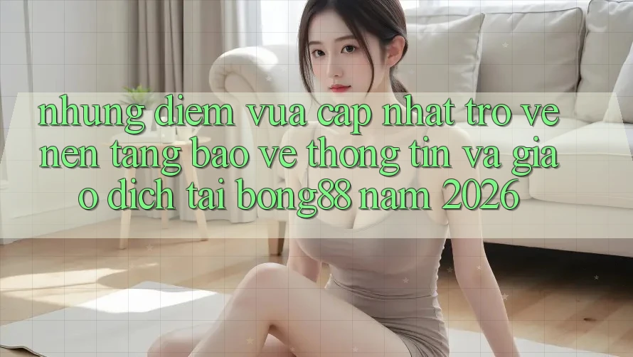 Những Điểm Vừa cập nhật Trở về Nền tảng Bảo vệ thông tin Và Giao dịch Tại Bong88 Năm 2026