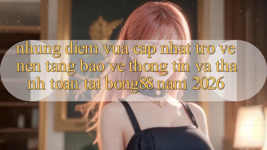 Những Điểm Vừa cập nhật Trở về Nền tảng Bảo vệ thông tin Và Thanh Toán Tại Bong88 Năm 2026