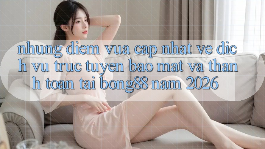Những Điểm Vừa cập nhật Về Dịch vụ trực tuyến Bảo Mật Và Thanh Toán Tại Bong88 Năm 2026