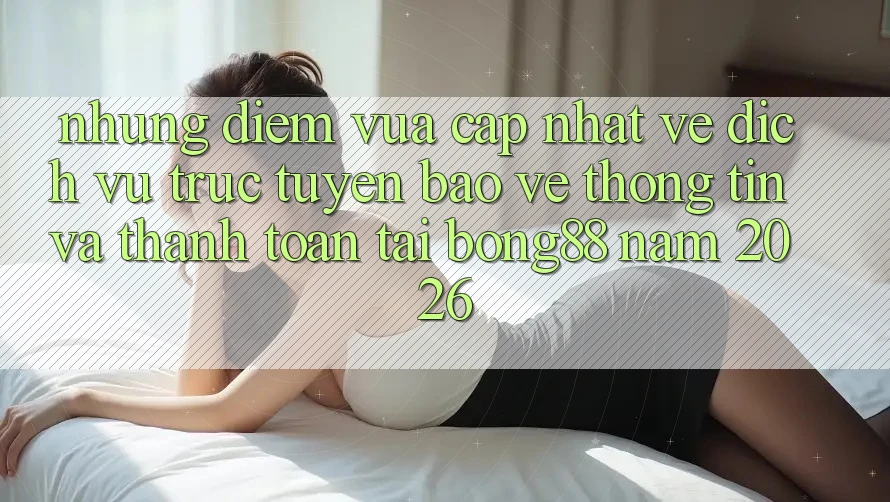 Những Điểm Vừa cập nhật Về Dịch vụ trực tuyến Bảo vệ thông tin Và Thanh toán Tại Bong88 Năm 2026