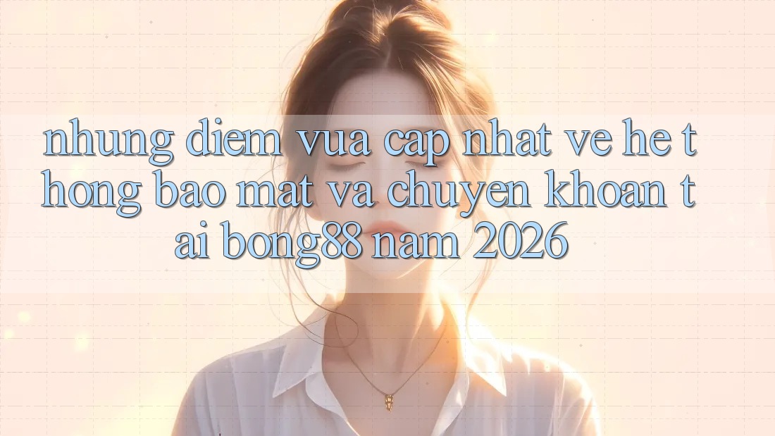 Những Điểm Vừa cập nhật Về Hệ Thống Bảo Mật Và Chuyển khoản Tại Bong88 Năm 2026