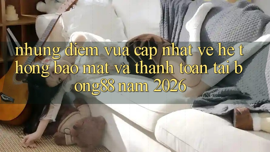 Những Điểm Vừa cập nhật Về Hệ Thống Bảo Mật Và Thanh Toán Tại Bong88 Năm 2026