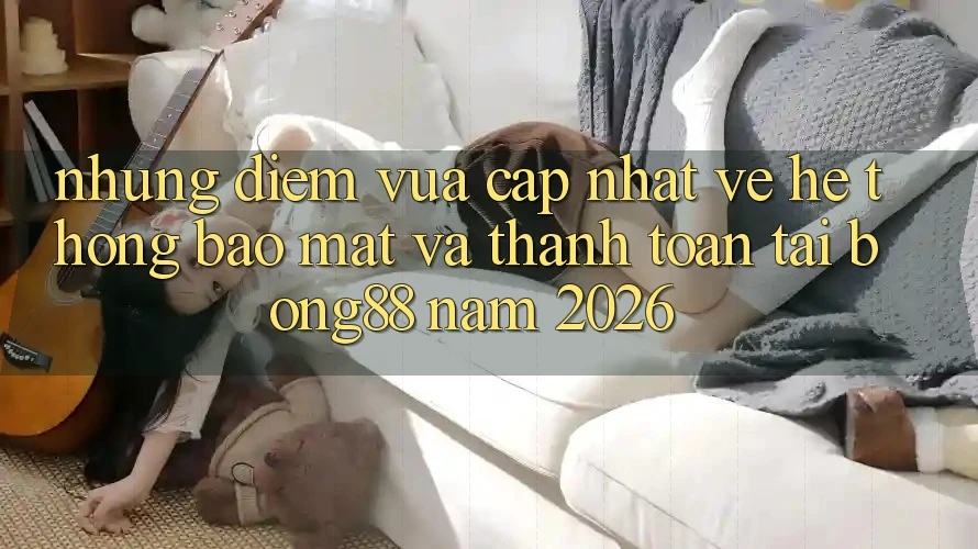 Những Điểm Vừa cập nhật Về Hệ Thống Bảo Mật Và Thanh Toán Tại Bong88 Năm 2026