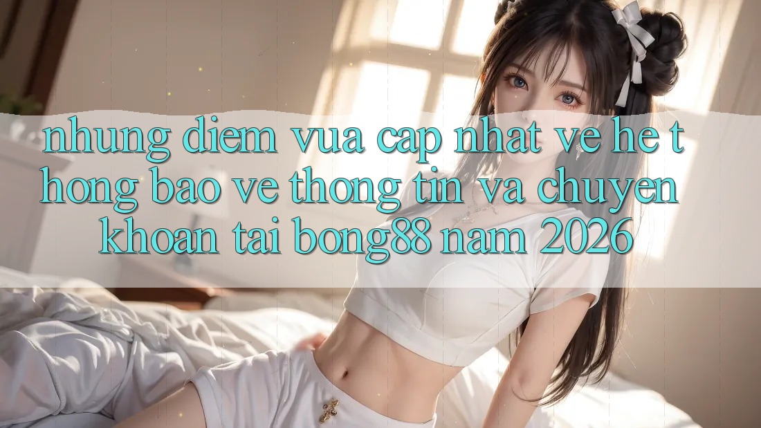 Những Điểm Vừa cập nhật Về Hệ Thống Bảo vệ thông tin Và Chuyển khoản Tại Bong88 Năm 2026