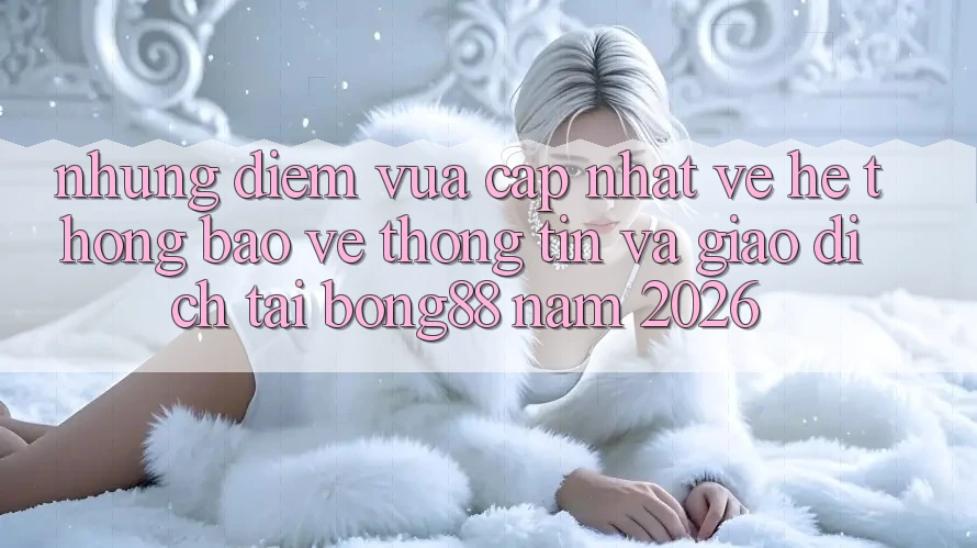 Những Điểm Vừa cập nhật Về Hệ Thống Bảo vệ thông tin Và Giao dịch Tại Bong88 Năm 2026 Những Điểm Vừa cập nhật Về Hệ Thống Bảo vệ thông tin Và Giao dịch Tại Bong88 Năm 2026