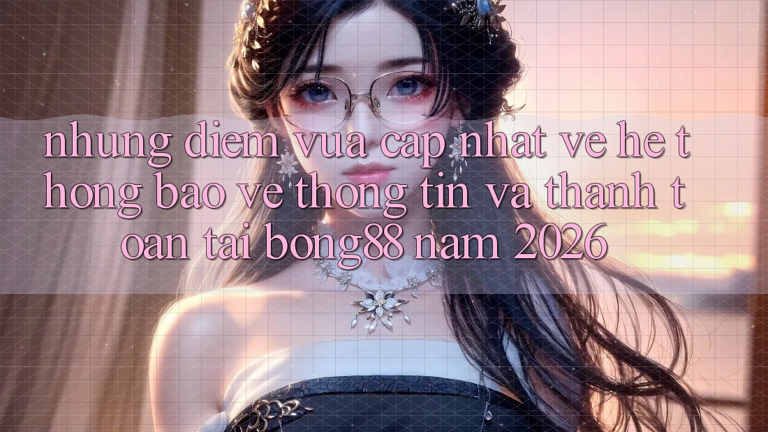 Những Điểm Vừa cập nhật Về Hệ Thống Bảo vệ thông tin Và Thanh Toán Tại Bong88 Năm 2026